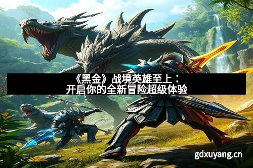 《黑金》战境英雄至上：开启你的全新冒险超级体验